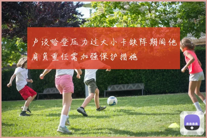卢谈哈登压力过大小卡缺阵期间他肩负重任需加强保护措施