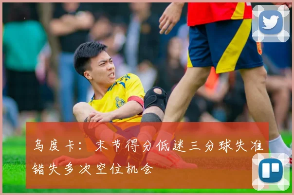 乌度卡：末节得分低迷三分球失准错失多次空位机会