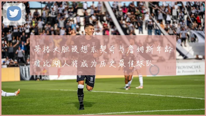 蒂格大胆设想东契奇与詹姆斯年龄对比湖人将成为历史最佳球队