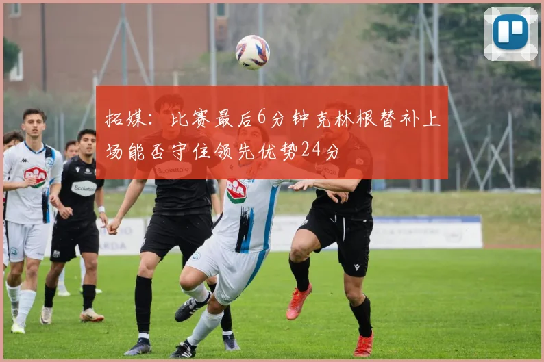 拓媒：比赛最后6分钟克林根替补上场能否守住领先优势24分