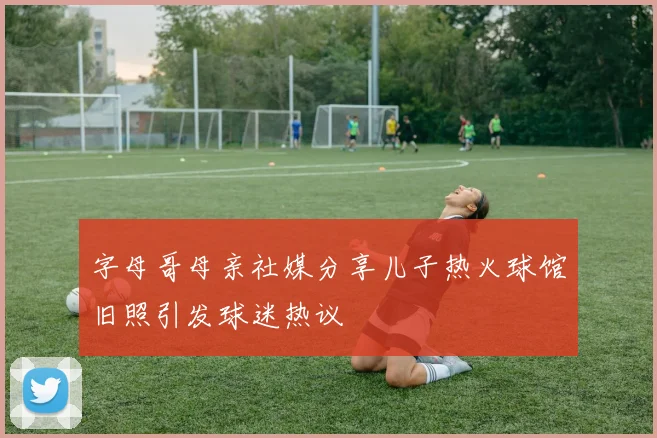 字母哥母亲社媒分享儿子热火球馆旧照引发球迷热议