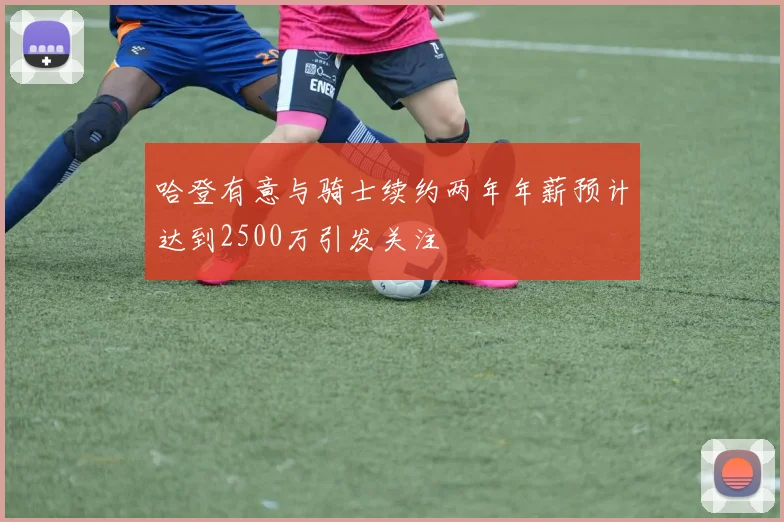 哈登有意与骑士续约两年年薪预计达到2500万引发关注