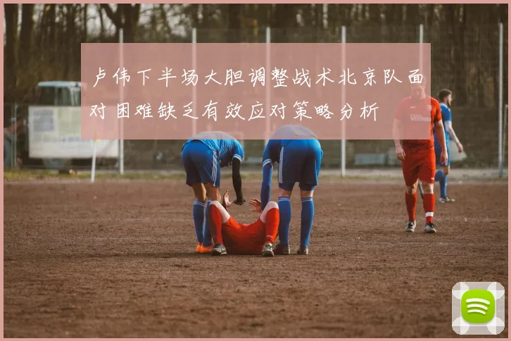 卢伟下半场大胆调整战术北京队面对困难缺乏有效应对策略分析