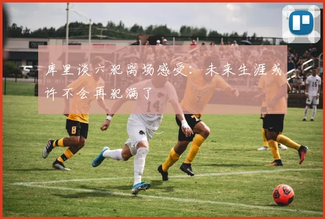 库里谈六犯离场感受：未来生涯或许不会再犯满了