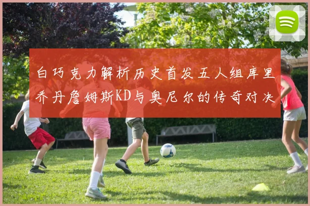 白巧克力解析历史首发五人组库里乔丹詹姆斯KD与奥尼尔的传奇对决与影响