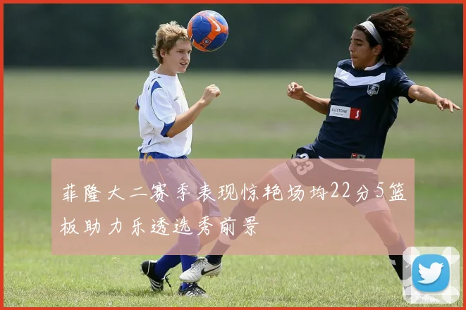 菲隆大二赛季表现惊艳场均22分5篮板助力乐透选秀前景