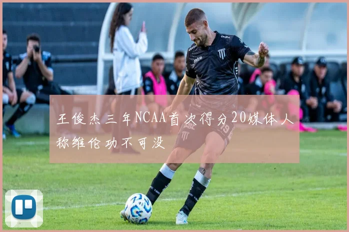 王俊杰三年NCAA首次得分20媒体人称维伦功不可没