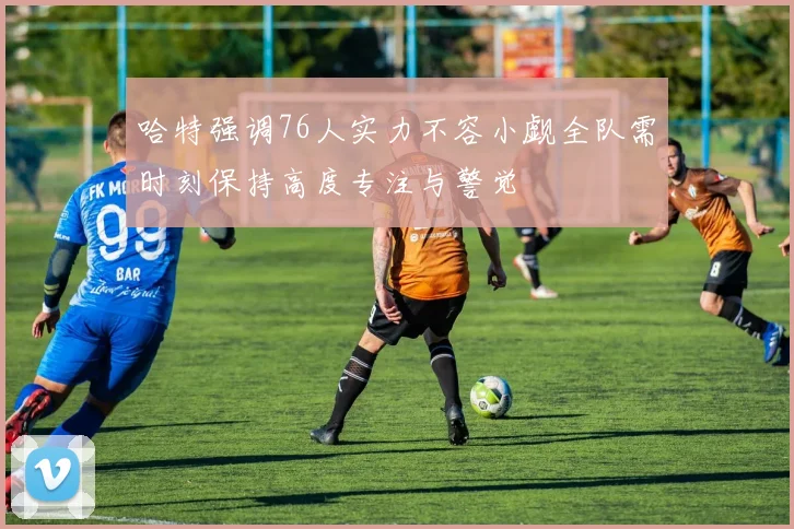 哈特强调76人实力不容小觑全队需时刻保持高度专注与警觉