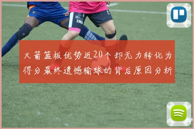 火箭篮板优势近20个却无力转化为得分最终遗憾输球的背后原因分析