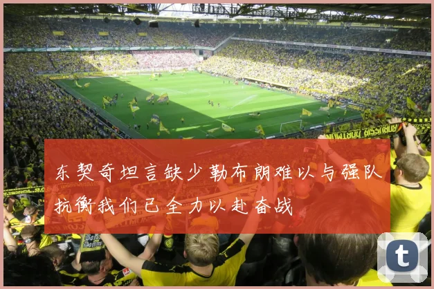 东契奇坦言缺少勒布朗难以与强队抗衡我们已全力以赴奋战