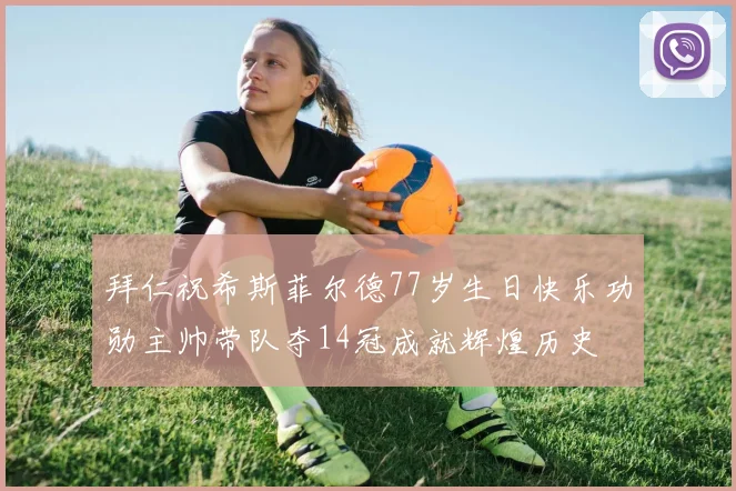 拜仁祝希斯菲尔德77岁生日快乐功勋主帅带队夺14冠成就辉煌历史