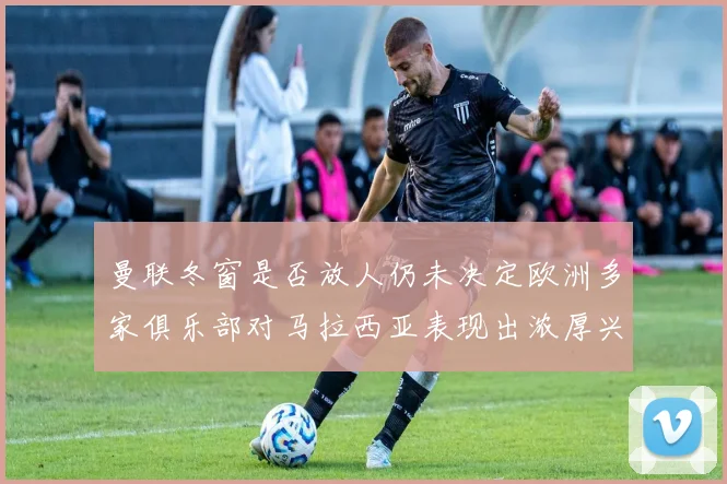 曼联冬窗是否放人仍未决定欧洲多家俱乐部对马拉西亚表现出浓厚兴趣