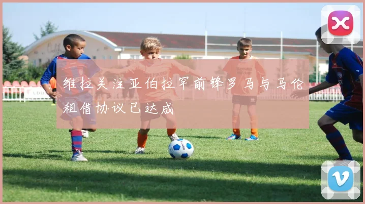 维拉关注亚伯拉罕前锋罗马与马伦租借协议已达成