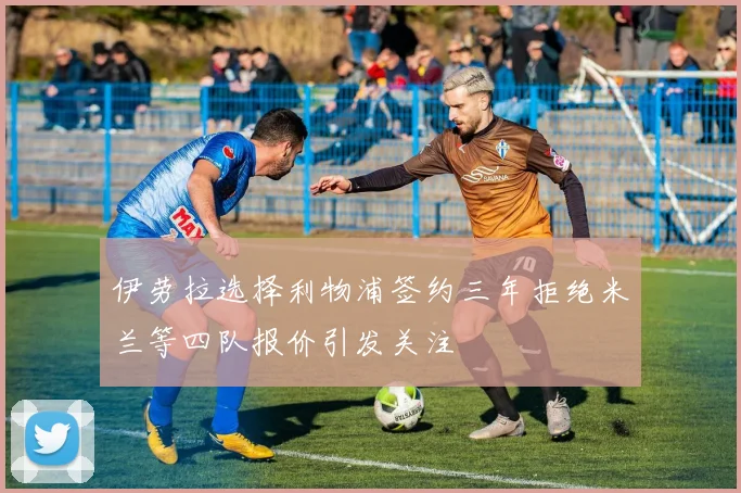 伊劳拉选择利物浦签约三年拒绝米兰等四队报价引发关注