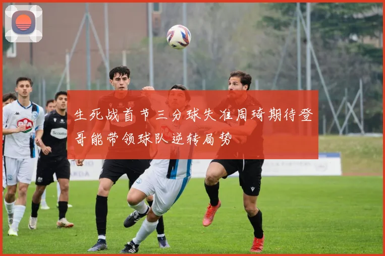 生死战首节三分球失准周琦期待登哥能带领球队逆转局势