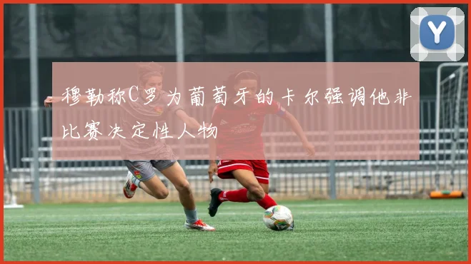 穆勒称C罗为葡萄牙的卡尔强调他非比赛决定性人物