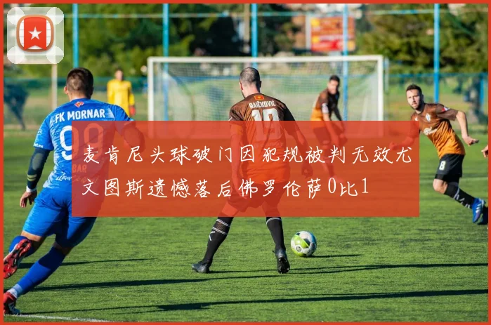 麦肯尼头球破门因犯规被判无效尤文图斯遗憾落后佛罗伦萨0比1