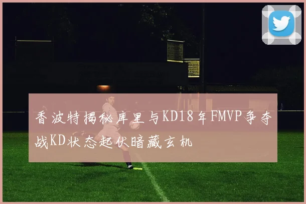 香波特揭秘库里与KD18年FMVP争夺战KD状态起伏暗藏玄机