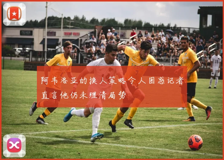 阿韦洛亚的换人策略令人困惑记者直言他仍未理清局势