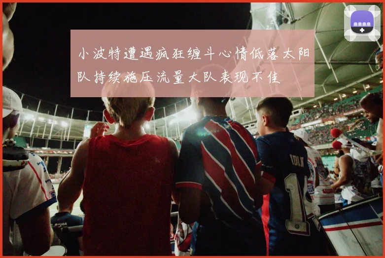 小波特遭遇疯狂缠斗心情低落太阳队持续施压流量大队表现不佳